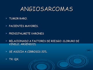 ANGIOSARCOMAS


TUMOR RARO.



PACIENTES MAYORES.



PRINICPALMETE VARONES



RELACIONADO A FACTORES DE RIESGO: CLORURO DE
VINILO, ARSENICO).



SE ASOCIA A CIRROSIS 20%.



TX: QX.

 