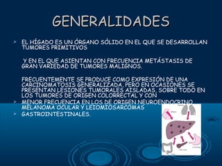 GENERALIDADES


EL HÍGADO ES UN ÓRGANO SÓLIDO EN EL QUE SE DESARROLLAN
TUMORES PRIMITIVOS
Y EN EL QUE ASIENTAN CON FRECUENCIA METÁSTASIS DE
GRAN VARIEDAD DE TUMORES MALIGNOS.

FRECUENTEMENTE SE PRODUCE COMO EXPRESIÓN DE UNA
CARCINOMATOSIS GENERALIZADA, PERO EN OCASIONES SE
PRESENTAN LESIONES TUMORALES AISLADAS, SOBRE TODO EN
LOS TUMORES DE ORIGEN COLORRECTAL Y CON
 MENOR FRECUENCIA EN LOS DE ORIGEN NEUROENDOCRINO,
MELANOMA OCULAR Y LEIOMIOSARCOMAS
 GASTROINTESTINALES.

 