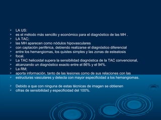 














LA US:
es el método más sencillo y económico para el diagnóstico de las MH .
LA TAC;
las MH aparecen como nódulos hipovasculares
con captación periférica, debiendo realizarse el diagnóstico diferencial
entre los hemangiomas, los quistes simples y las zonas de esteatosis
focal.
La TAC helicoidal supera la sensibilidad diagnóstica de la TAC convencional,
alcanzando un diagnóstico exacto entre el 86% y el 94%.
La RM;
aporta información, tanto de las lesiones como de sus relaciones con las
estructuras vasculares y detecta con mayor especificidad a los hemangiomas.
Debido a que con ninguna de estas técnicas de imagen se obtienen
cifras de sensibilidad y especificidad del 100%.

 