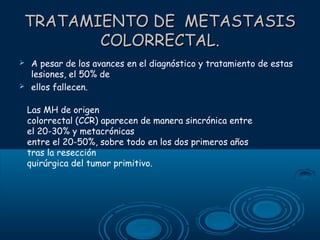 TRATAMIENTO DE METASTASIS
COLORRECTAL.



A pesar de los avances en el diagnóstico y tratamiento de estas
lesiones, el 50% de
ellos fallecen.
Las MH de origen
colorrectal (CCR) aparecen de manera sincrónica entre
el 20-30% y metacrónicas
entre el 20-50%, sobre todo en los dos primeros años
tras la resección
quirúrgica del tumor primitivo.

 