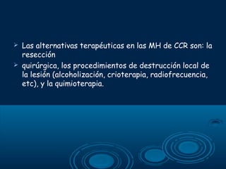 


Las alternativas terapéuticas en las MH de CCR son: la
resección
quirúrgica, los procedimientos de destrucción local de
la lesión (alcoholización, crioterapia, radiofrecuencia,
etc), y la quimioterapia.

 