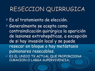 RESECCION QUIRRUGICA
 Es

el tratamiento de elección.
 Generalmente se acepta como
contraindicación quirúrgica la aparición
de lesiones extrahepáticas, a excepción
de si hay invasión local y se puede
resecar en bloque o hay metástasis
pulmonares resecables.


ES EL UNICO TX ACTUAL QUE PROPORCIONA
CURACION O LARGA SUPERVIVENCIA.

 