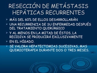 RESECCIÓN DE METÁSTASIS
HEPÁTICAS RECURRENTES






MÁS DEL 60% DE ELLOS DESARROLLARÁN
UNA RECURRENCIA DE SU ENFERMEDAD DESPUÉS
DEL TRATAMIENTO QUIRÚRGICO
Y AL MENOS EN LA MITAD DE ÉSTOS, LA
RECIDIVA SE PRODUCIRÁ EXCLUSIVAMENTE
EN EL HÍGADO.
SE VALORA HEPATECTOMIAS SUCESIVAS, MAS
QUIMIOTERAPIA DURANTE DOS O TRES MESES.

 