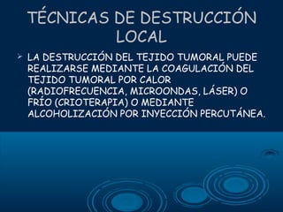 TÉCNICAS DE DESTRUCCIÓN
LOCAL


LA DESTRUCCIÓN DEL TEJIDO TUMORAL PUEDE
REALIZARSE MEDIANTE LA COAGULACIÓN DEL
TEJIDO TUMORAL POR CALOR
(RADIOFRECUENCIA, MICROONDAS, LÁSER) O
FRÍO (CRIOTERAPIA) O MEDIANTE
ALCOHOLIZACIÓN POR INYECCIÓN PERCUTÁNEA.

 