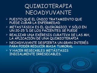QUIMIOTERAPIA
NEOADYUVANTE






PUESTO QUE EL ÚNICO TRATAMIENTO QUE
PUEDE CURAR LA ENFERMEDAD
METASTÁSICA ES EL QUIRÚRGICO, Y SÓLO EN
UN 20-25 % DE LOS PACIENTES SE PUEDE
REALIZAR UNA EXÉRESIS CURATIVA DE LAS MH,
LA APLICACIÓN DE UNA QUIMIOTERAPIA
NEOADYUVANTE DESPIERTA UN GRAN INTERÉS
PARA PODER REDUCIR MASA TUMORAL
Y HACER RESECABLES METÁSTASIS
INICIALMENTE IRRESECABLES.

 