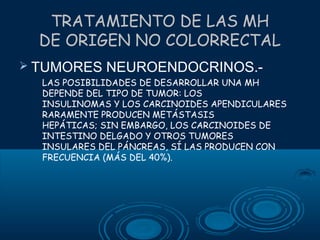 TRATAMIENTO DE LAS MH
DE ORIGEN NO COLORRECTAL
 TUMORES

NEUROENDOCRINOS.-

LAS POSIBILIDADES DE DESARROLLAR UNA MH
DEPENDE DEL TIPO DE TUMOR: LOS
INSULINOMAS Y LOS CARCINOIDES APENDICULARES
RARAMENTE PRODUCEN METÁSTASIS
HEPÁTICAS; SIN EMBARGO, LOS CARCINOIDES DE
INTESTINO DELGADO Y OTROS TUMORES
INSULARES DEL PÁNCREAS, SÍ LAS PRODUCEN CON
FRECUENCIA (MÁS DEL 40%).

 