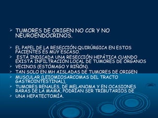 

TUMORES DE ORIGEN NO CCR Y NO
NEUROENDOCRINOS.



EL PAPEL DE LA RESECCIÓN QUIRÚRGICA EN ESTOS
PACIENTES ES MUY ESCASO.
ESTÁ INDICADA UNA RESECCIÓN HEPÁTICA CUANDO
EXISTA INFILTRACIÓN LOCAL DE TUMORES DE ÓRGANOS
VECINOS (ESTÓMAGO Y RIÑÓN).
TAN SOLO EN MH AISLADAS DE TUMORES DE ORIGEN
MUSCULAR (LEIOMIOSARCOMAS DEL TRACTO
GASTROINTESTINAL),
TUMORES RENALES, DE MELANOMA Y EN OCASIONES
RARAS DE LA MAMA, PODRÍAN SER TRIBUTARIOS DE
UNA HEPATECTOMÍA.








 