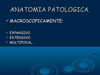 ANATOMIA PATOLOGICA.
 MACROSCOPICAMENTE:




EXPANSIVO.
EXTENSIVO.
MULTIFOCAL.

 