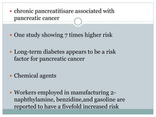  chronic pancreatitisare associated with
pancreatic cancer
 One study showing 7 times higher risk
 Long-term diabetes appears to be a risk
factor for pancreatic cancer
 Chemical agents
 Workers employed in manufacturing 2-
naphthylamine, benzidine,and gasoline are
reported to have a fivefold increased risk
 