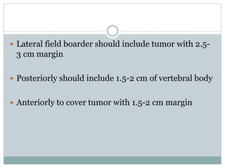  Lateral field boarder should include tumor with 2.5-
3 cm margin
 Posteriorly should include 1.5-2 cm of vertebral body
 Anteriorly to cover tumor with 1.5-2 cm margin
 