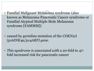  Familial Malignant Melanoma syndrome (also
known as Melanoma-Pancreatic Cancer syndrome or
Familial Atypical Multiple Mole Melanoma
syndrome [FAMMM])
 caused by germline mutation of the CDKN2A
(p16INK4a/p14ARF) gene.
 This syndrome is associated with a 20-fold to 47-
fold increased risk for pancreatic cancer
 