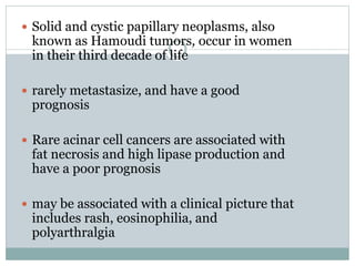  Solid and cystic papillary neoplasms, also
known as Hamoudi tumors, occur in women
in their third decade of life
 rarely metastasize, and have a good
prognosis
 Rare acinar cell cancers are associated with
fat necrosis and high lipase production and
have a poor prognosis
 may be associated with a clinical picture that
includes rash, eosinophilia, and
polyarthralgia
 