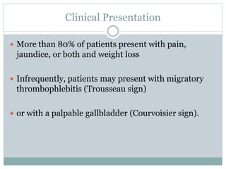 Clinical Presentation
 More than 80% of patients present with pain,
jaundice, or both and weight loss
 Infrequently, patients may present with migratory
thrombophlebitis (Trousseau sign)
 or with a palpable gallbladder (Courvoisier sign).
 
