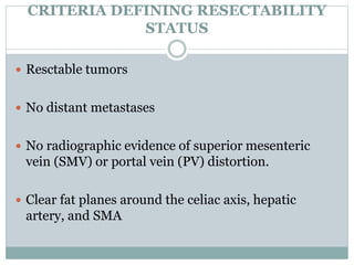 CRITERIA DEFINING RESECTABILITY
STATUS
 Resctable tumors
 No distant metastases
 No radiographic evidence of superior mesenteric
vein (SMV) or portal vein (PV) distortion.
 Clear fat planes around the celiac axis, hepatic
artery, and SMA
 