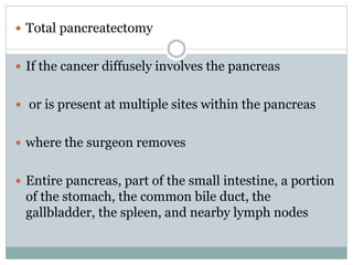  Total pancreatectomy
 If the cancer diffusely involves the pancreas
 or is present at multiple sites within the pancreas
 where the surgeon removes
 Entire pancreas, part of the small intestine, a portion
of the stomach, the common bile duct, the
gallbladder, the spleen, and nearby lymph nodes
 