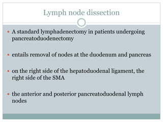 Lymph node dissection
 A standard lymphadenectomy in patients undergoing
pancreatoduodenectomy
 entails removal of nodes at the duodenum and pancreas
 on the right side of the hepatoduodenal ligament, the
right side of the SMA
 the anterior and posterior pancreatoduodenal lymph
nodes
 