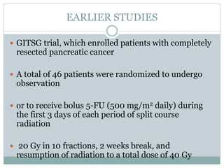 EARLIER STUDIES
 GITSG trial, which enrolled patients with completely
resected pancreatic cancer
 A total of 46 patients were randomized to undergo
observation
 or to receive bolus 5-FU (500 mg/m2 daily) during
the first 3 days of each period of split course
radiation
 20 Gy in 10 fractions, 2 weeks break, and
resumption of radiation to a total dose of 40 Gy
 