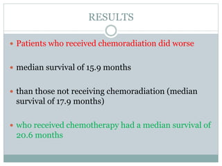 RESULTS
 Patients who received chemoradiation did worse
 median survival of 15.9 months
 than those not receiving chemoradiation (median
survival of 17.9 months)
 who received chemotherapy had a median survival of
20.6 months
 