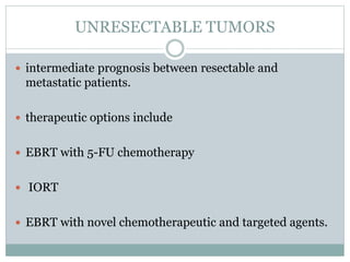 UNRESECTABLE TUMORS
 intermediate prognosis between resectable and
metastatic patients.
 therapeutic options include
 EBRT with 5-FU chemotherapy
 IORT
 EBRT with novel chemotherapeutic and targeted agents.
 
