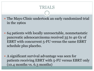 TRIALS
 The Mayo Clinic undertook an early randomized trial
in the 1960s
 64 patients with locally unresectable, nonmetastatic
pancreatic adenocarcinoma received 35 to 40 Gy of
EBRT with concurrent 5-FU versus the same EBRT
schedule plus placebo.
 A significant survival advantage was seen for
patients receiving EBRT with 5-FU versus EBRT only
(10.4 months vs. 6.3 months)
 