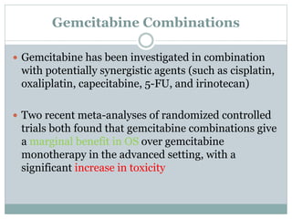 Gemcitabine Combinations
 Gemcitabine has been investigated in combination
with potentially synergistic agents (such as cisplatin,
oxaliplatin, capecitabine, 5-FU, and irinotecan)
 Two recent meta-analyses of randomized controlled
trials both found that gemcitabine combinations give
a marginal benefit in OS over gemcitabine
monotherapy in the advanced setting, with a
significant increase in toxicity
 