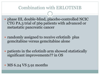 Combination with ERLOTINIB
 phase III, double-blind, placebo-controlled NCIC
CTG PA.3 trial of 569 patients with advanced or
metastatic pancreatic cancer
 randomly assigned to receive erlotinib plus
gemcitabine versus gemcitabine alone
 patients in the erlotinib arm showed statistically
significant improvements?? in OS
 MS 6.24 VS 5.91 months
 