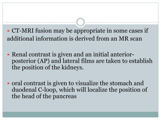  CT-MRI fusion may be appropriate in some cases if
additional information is derived from an MR scan
 Renal contrast is given and an initial anterior-
posterior (AP) and lateral films are taken to establish
the position of the kidneys.
 oral contrast is given to visualize the stomach and
duodenal C-loop, which will localize the position of
the head of the pancreas
 