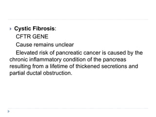  Cystic Fibrosis:
CFTR GENE
Cause remains unclear
Elevated risk of pancreatic cancer is caused by the
chronic inflammatory condition of the pancreas
resulting from a lifetime of thickened secretions and
partial ductal obstruction.
 