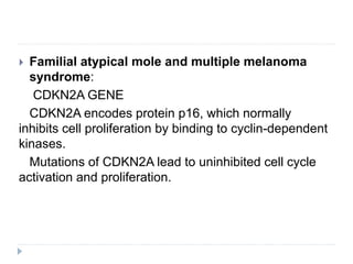  Familial atypical mole and multiple melanoma
syndrome:
CDKN2A GENE
CDKN2A encodes protein p16, which normally
inhibits cell proliferation by binding to cyclin-dependent
kinases.
Mutations of CDKN2A lead to uninhibited cell cycle
activation and proliferation.
 