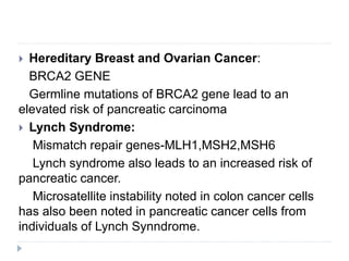  Hereditary Breast and Ovarian Cancer:
BRCA2 GENE
Germline mutations of BRCA2 gene lead to an
elevated risk of pancreatic carcinoma
 Lynch Syndrome:
Mismatch repair genes-MLH1,MSH2,MSH6
Lynch syndrome also leads to an increased risk of
pancreatic cancer.
Microsatellite instability noted in colon cancer cells
has also been noted in pancreatic cancer cells from
individuals of Lynch Synndrome.
 