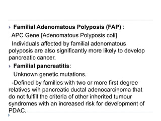  Familial Adenomatous Polyposis (FAP) :
APC Gene [Adenomatous Polyposis coli]
Individuals affected by familial adenomatous
polyposis are also significantly more likely to develop
pancreatic cancer.
 Familial pancreatitis:
Unknown genetic mutations.
-Defined by families with two or more first degree
relatives wih pancreatic ductal adenocarcinoma that
do not fulfill the criteria of other inherited tumour
syndromes with an increased risk for development of
PDAC.
 