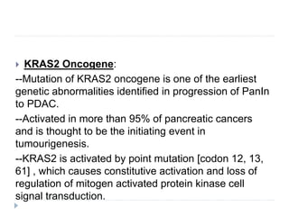  KRAS2 Oncogene:
--Mutation of KRAS2 oncogene is one of the earliest
genetic abnormalities identified in progression of PanIn
to PDAC.
--Activated in more than 95% of pancreatic cancers
and is thought to be the initiating event in
tumourigenesis.
--KRAS2 is activated by point mutation [codon 12, 13,
61] , which causes constitutive activation and loss of
regulation of mitogen activated protein kinase cell
signal transduction.
 