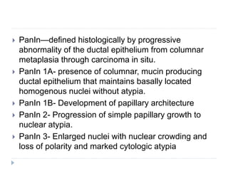  PanIn—defined histologically by progressive
abnormality of the ductal epithelium from columnar
metaplasia through carcinoma in situ.
 PanIn 1A- presence of columnar, mucin producing
ductal epithelium that maintains basally located
homogenous nuclei without atypia.
 PanIn 1B- Development of papillary architecture
 PanIn 2- Progression of simple papillary growth to
nuclear atypia.
 PanIn 3- Enlarged nuclei with nuclear crowding and
loss of polarity and marked cytologic atypia
 