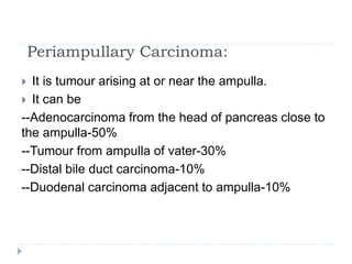 Periampullary Carcinoma:
 It is tumour arising at or near the ampulla.
 It can be
--Adenocarcinoma from the head of pancreas close to
the ampulla-50%
--Tumour from ampulla of vater-30%
--Distal bile duct carcinoma-10%
--Duodenal carcinoma adjacent to ampulla-10%
 