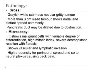 Pathology:
 Gross :
Grayish white scirrhous nodular gritty tumour
More than 3 cm sized tumour shows nodal and
distant spread commonly.
Pancreatic duct may be dilated due to obstruction.
 Microscopy :
It shows malignant cells with variable degree of
differentiation, high mitotic index, severe desmoplastic
reaction with fibrosis.
Shows vascular and lymphatic invasion
High propensity for perineural spread and so to
neural plexus causing back pain.
 