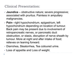 Clinical Presentation:
 Jaundice – obstructive nature; severe progressive;
associated with pruritus. Painless in ampullary
malignancies.
 Pain– right hypochondrium, epigastrium, left
hypochondrium depending on location of tumour.
Back pain may be present due to involvement of
retropancreatic nerves, or pancreatic duct
obstruction, or stasis, disruption of nerve sheath by
tumour. More at night and after intake of food;
relieves on leaning forward.
 Diarrohea, Steatorrhea, Tea coloured urine.
 Loss of appetite and Loss of weight.
 