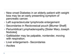  New onset Diabetes in an elderly patient with weight
loss may be an early presenting symptom of
pancreatic cancer.
 Left supraclavicular lymphnode enlargement
 Secondaries in Rectovesical pouch [Blumer Shelf]
 Periumbilical Lymphadenopathy [Sister Mary Joseph
Nodules]
 Gallbladder may be palpable, nontender, moving
with respiration.
 Liver enlargement– Secondaries
 Ascites
 