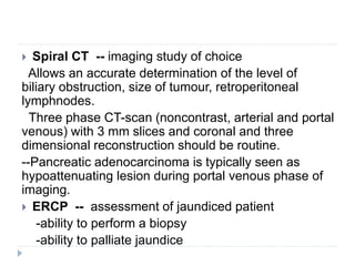 Spiral CT -- imaging study of choice
Allows an accurate determination of the level of
biliary obstruction, size of tumour, retroperitoneal
lymphnodes.
Three phase CT-scan (noncontrast, arterial and portal
venous) with 3 mm slices and coronal and three
dimensional reconstruction should be routine.
--Pancreatic adenocarcinoma is typically seen as
hypoattenuating lesion during portal venous phase of
imaging.
 ERCP -- assessment of jaundiced patient
-ability to perform a biopsy
-ability to palliate jaundice
 