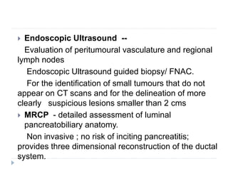  Endoscopic Ultrasound --
Evaluation of peritumoural vasculature and regional
lymph nodes
Endoscopic Ultrasound guided biopsy/ FNAC.
For the identification of small tumours that do not
appear on CT scans and for the delineation of more
clearly suspicious lesions smaller than 2 cms
 MRCP - detailed assessment of luminal
pancreatobiliary anatomy.
Non invasive ; no risk of inciting pancreatitis;
provides three dimensional reconstruction of the ductal
system.
 