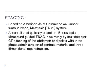 STAGING :
 Based on American Joint Committee on Cancer
tumour, Node, Metstasis [TNM ] system.
 Accomplished typically based on Endoscopic
ultrasound guided FNAC, accurately by multidetector
CT scanning of the abdomen and pelvis with three
phase administration of contrast material and three
dimensional reconstruction.
 