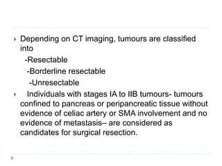  Depending on CT imaging, tumours are classified
into
-Resectable
-Borderline resectable
-Unresectable
 Individuals with stages IA to IIB tumours- tumours
confined to pancreas or peripancreatic tissue without
evidence of celiac artery or SMA involvement and no
evidence of metastasis– are considered as
candidates for surgical resection.
 