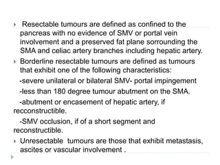  Resectable tumours are defined as confined to the
pancreas with no evidence of SMV or portal vein
involvement and a preserved fat plane sorrounding the
SMA and celiac artery branches including hepatic artery.
 Borderline resectable tumours are defined as tumours
that exhibit one of the following characteristics:
-severe unilateral or bilateral SMV- portal impingement
-less than 180 degree tumour abutment on the SMA.
-abutment or encasement of hepatic artery, if
recconstructible.
-SMV occlusion, if of a short segment and
reconstructible.
 Unresectable tumours are those that exhibit metastasis,
ascites or vascular involvement .
 