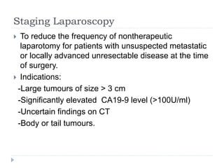 Staging Laparoscopy
 To reduce the frequency of nontherapeutic
laparotomy for patients with unsuspected metastatic
or locally advanced unresectable disease at the time
of surgery.
 Indications:
-Large tumours of size > 3 cm
-Significantly elevated CA19-9 level (>100U/ml)
-Uncertain findings on CT
-Body or tail tumours.
 