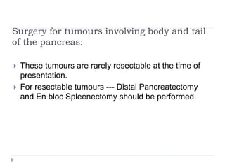 Surgery for tumours involving body and tail
of the pancreas:
 These tumours are rarely resectable at the time of
presentation.
 For resectable tumours --- Distal Pancreatectomy
and En bloc Spleenectomy should be performed.
 