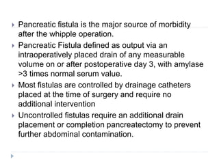  Pancreatic fistula is the major source of morbidity
after the whipple operation.
 Pancreatic Fistula defined as output via an
intraoperatively placed drain of any measurable
volume on or after postoperative day 3, with amylase
>3 times normal serum value.
 Most fistulas are controlled by drainage catheters
placed at the time of surgery and require no
additional intervention
 Uncontrolled fistulas require an additional drain
placement or completion pancreatectomy to prevent
further abdominal contamination.
 