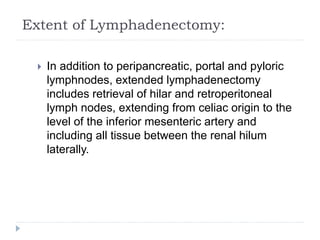 Extent of Lymphadenectomy:
 In addition to peripancreatic, portal and pyloric
lymphnodes, extended lymphadenectomy
includes retrieval of hilar and retroperitoneal
lymph nodes, extending from celiac origin to the
level of the inferior mesenteric artery and
including all tissue between the renal hilum
laterally.
 