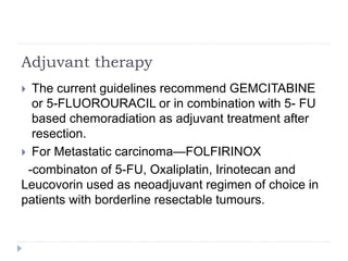 Adjuvant therapy
 The current guidelines recommend GEMCITABINE
or 5-FLUOROURACIL or in combination with 5- FU
based chemoradiation as adjuvant treatment after
resection.
 For Metastatic carcinoma—FOLFIRINOX
-combinaton of 5-FU, Oxaliplatin, Irinotecan and
Leucovorin used as neoadjuvant regimen of choice in
patients with borderline resectable tumours.
 