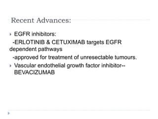 Recent Advances:
 EGFR inhibitors:
-ERLOTINIB & CETUXIMAB targets EGFR
dependent pathways
-approved for treatment of unresectable tumours.
 Vascular endothelial growth factor inhibitor--
BEVACIZUMAB
 