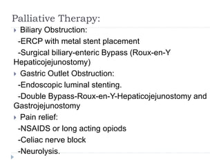 Palliative Therapy:
 Biliary Obstruction:
-ERCP with metal stent placement
-Surgical biliary-enteric Bypass (Roux-en-Y
Hepaticojejunostomy)
 Gastric Outlet Obstruction:
-Endoscopic luminal stenting.
-Double Bypass-Roux-en-Y-Hepaticojejunostomy and
Gastrojejunostomy
 Pain relief:
-NSAIDS or long acting opiods
-Celiac nerve block
-Neurolysis.
 