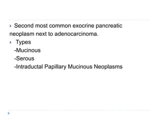  Second most common exocrine pancreatic
neoplasm next to adenocarcinoma.
 Types
-Mucinous
-Serous
-Intraductal Papillary Mucinous Neoplasms
 